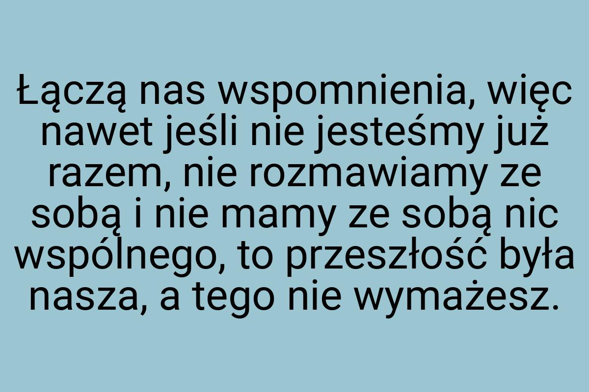 Łączą nas wspomnienia, więc nawet jeśli nie jesteśmy już