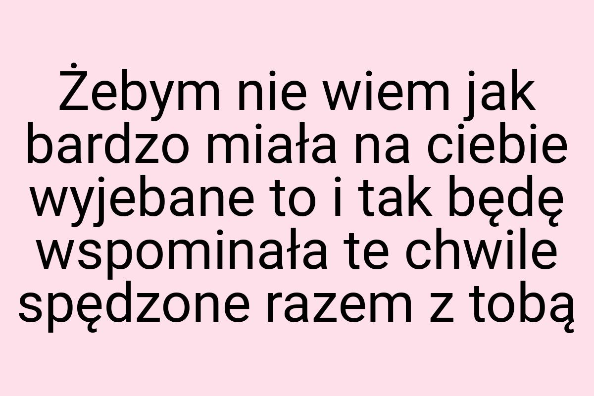 Żebym nie wiem jak bardzo miała na ciebie wyjebane to i tak