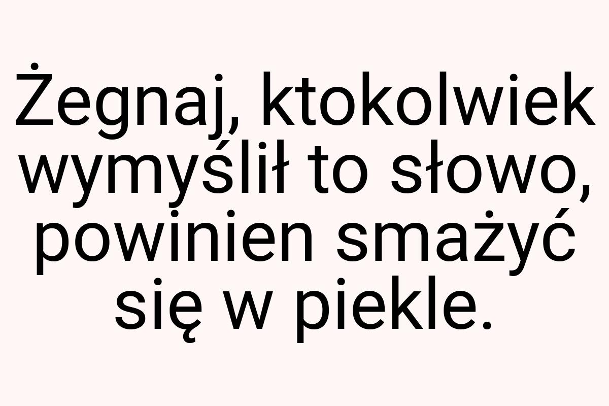 Żegnaj, ktokolwiek wymyślił to słowo, powinien smażyć się w