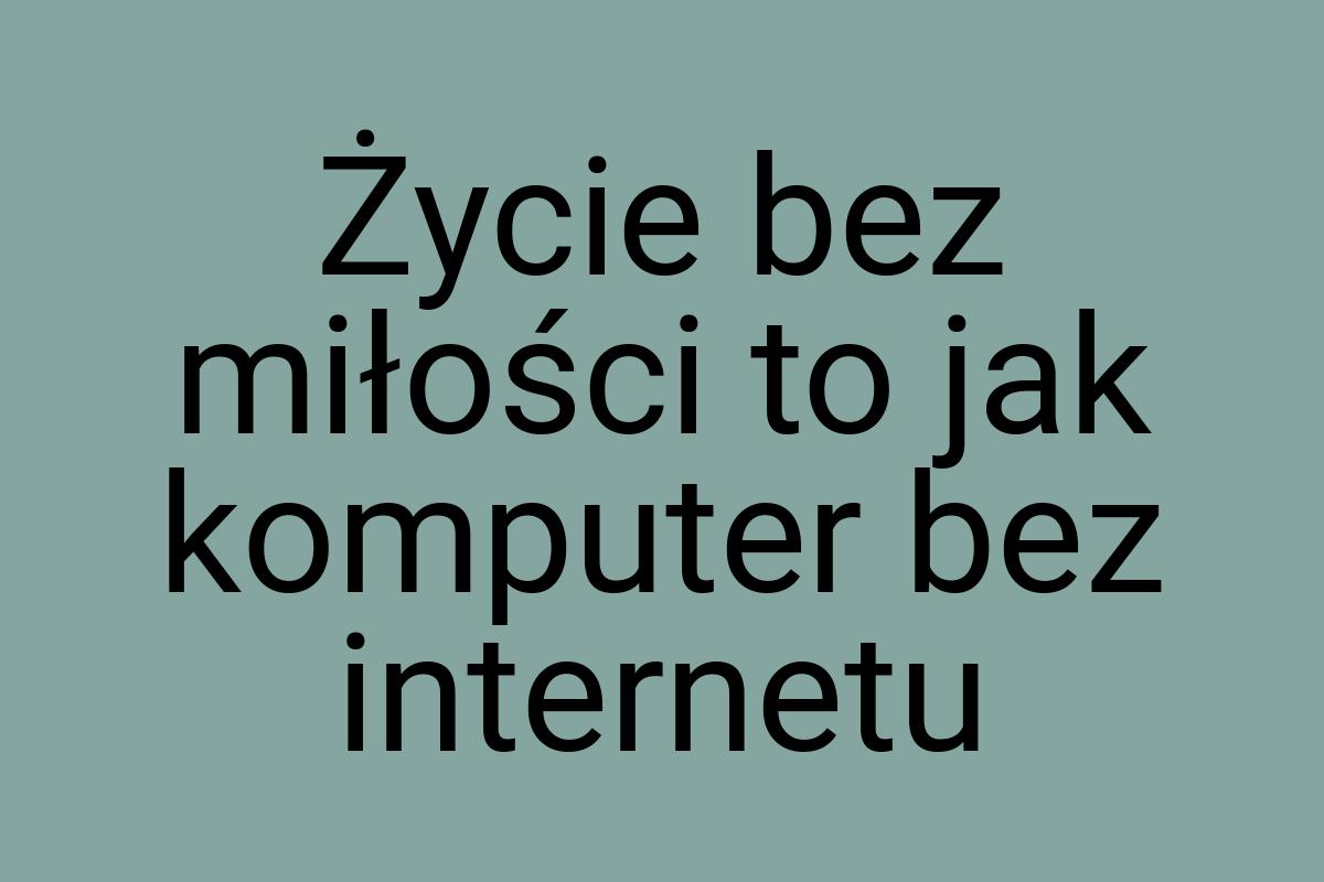 Życie bez miłości to jak komputer bez internetu