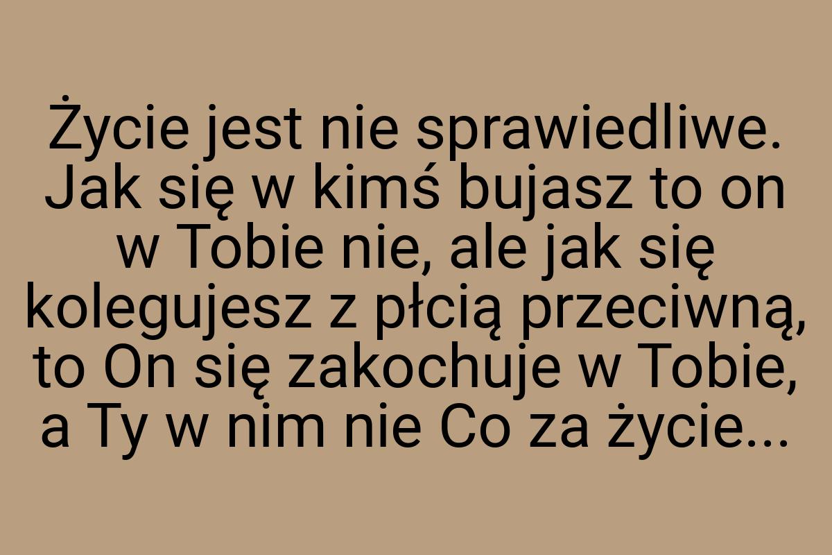 Życie jest nie sprawiedliwe. Jak się w kimś bujasz to on w