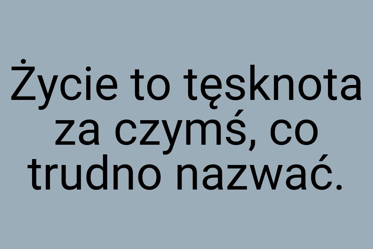 Życie to tęsknota za czymś, co trudno nazwać