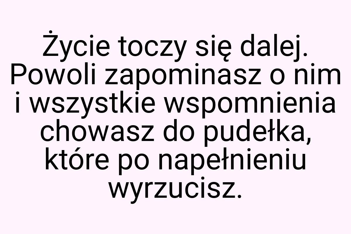 Życie toczy się dalej. Powoli zapominasz o nim i wszystkie