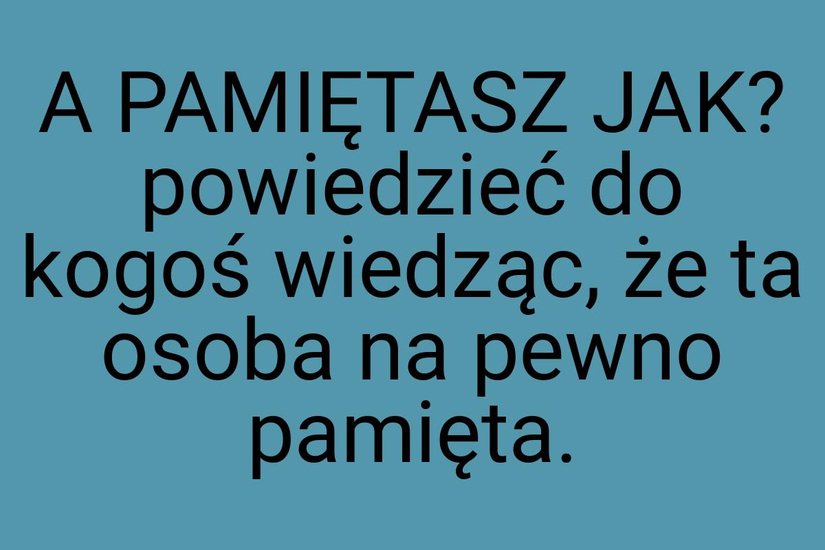 A PAMIĘTASZ JAK? powiedzieć do kogoś wiedząc, że ta osoba