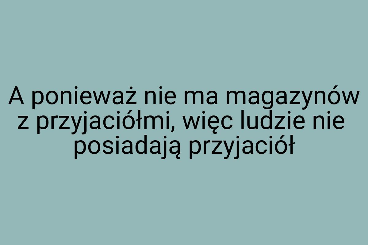 A ponieważ nie ma magazynów z przyjaciółmi, więc ludzie nie