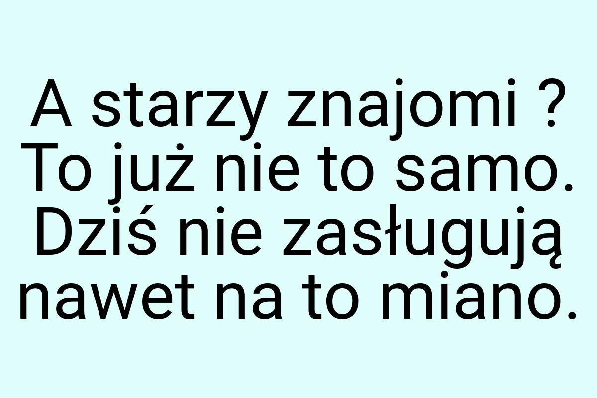 A starzy znajomi ? To już nie to samo. Dziś nie zasługują