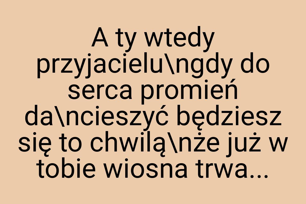 A ty wtedy przyjacielu\ngdy do serca promień da\ncieszyć