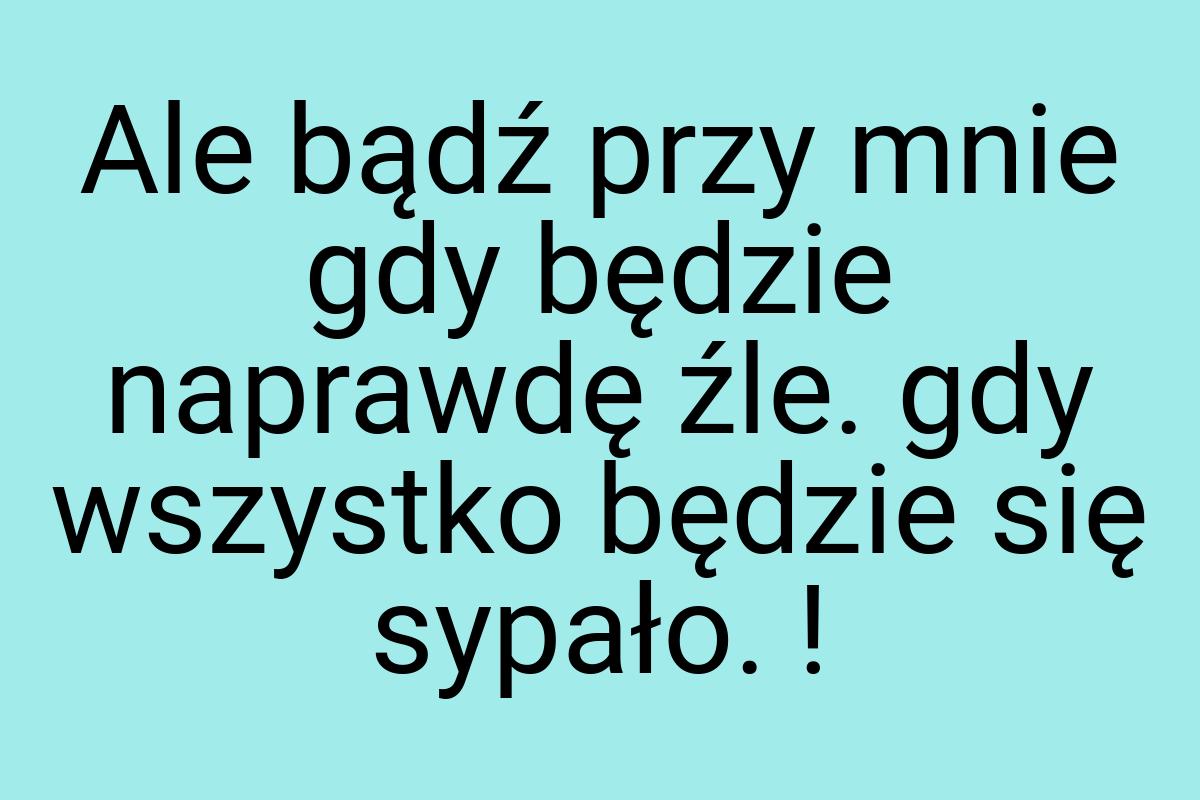 Ale bądź przy mnie gdy będzie naprawdę źle. gdy wszystko