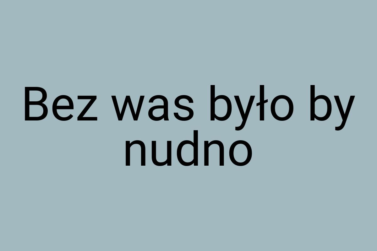 Bez was było by nudno