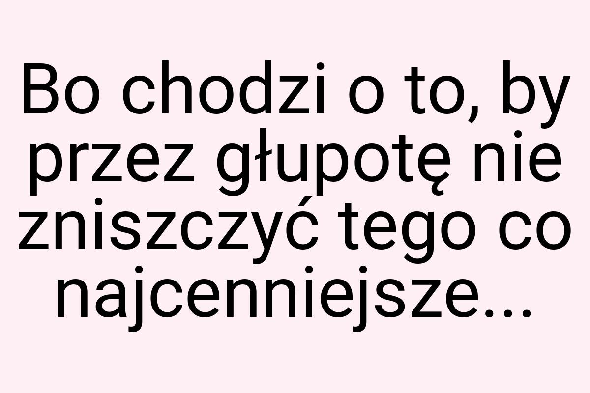 Bo chodzi o to, by przez głupotę nie zniszczyć tego co