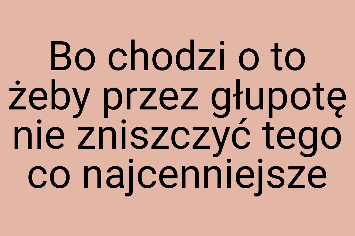 Bo chodzi o to żeby przez głupotę nie zniszczyć tego co