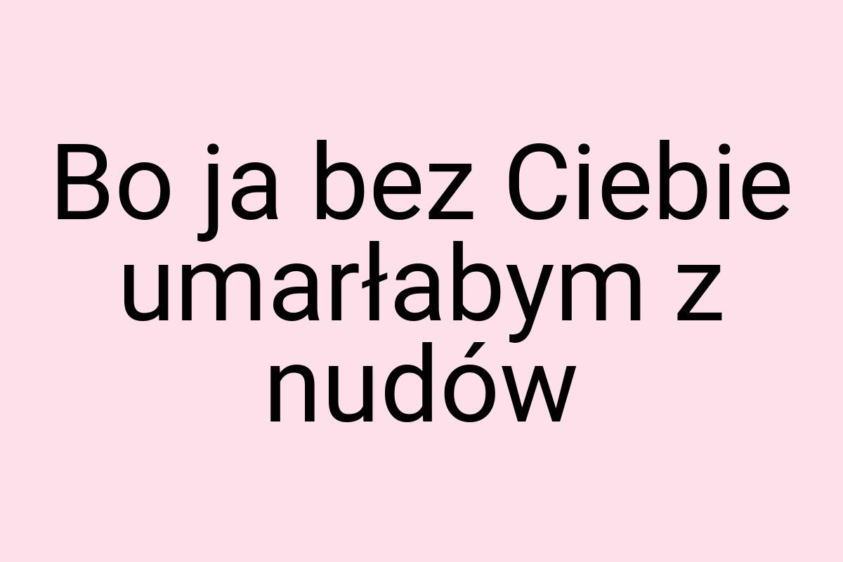 Bo ja bez Ciebie umarłabym z nudów