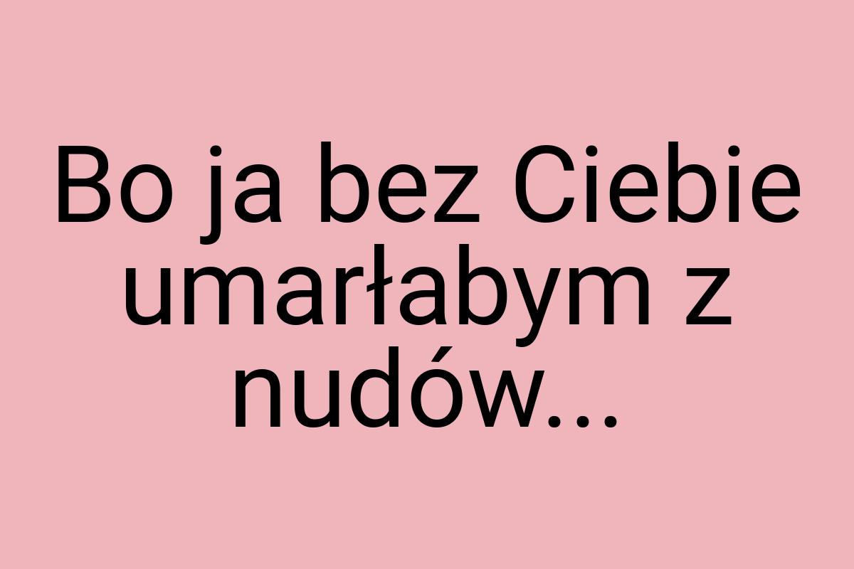 Bo ja bez Ciebie umarłabym z nudów