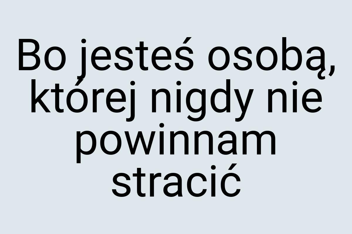 Bo jesteś osobą, której nigdy nie powinnam stracić