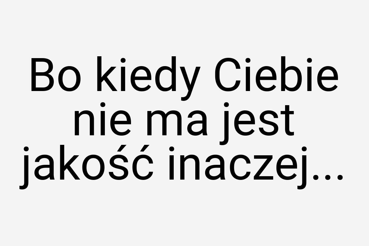 Bo kiedy Ciebie nie ma jest jakość inaczej