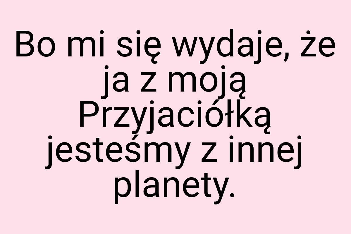 Bo mi się wydaje, że ja z moją Przyjaciółką jesteśmy z