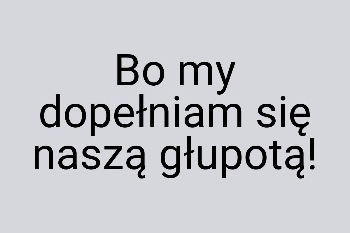 Bo my dopełniam się naszą głupotą