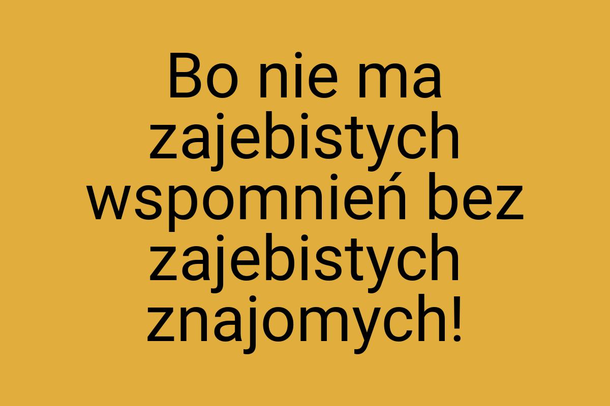 Bo nie ma zajebistych wspomnień bez zajebistych znajomych