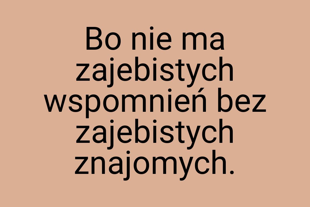 Bo nie ma zajebistych wspomnień bez zajebistych znajomych