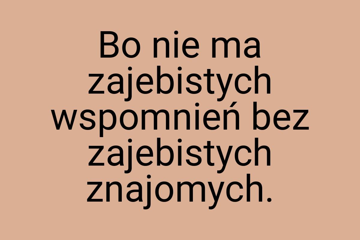 Bo nie ma zajebistych wspomnień bez zajebistych znajomych