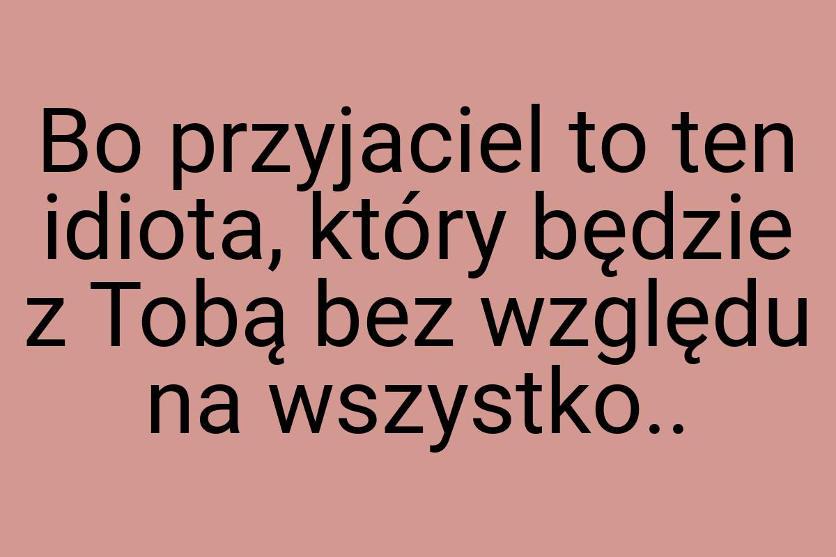 Bo przyjaciel to ten idiota, który będzie z Tobą bez