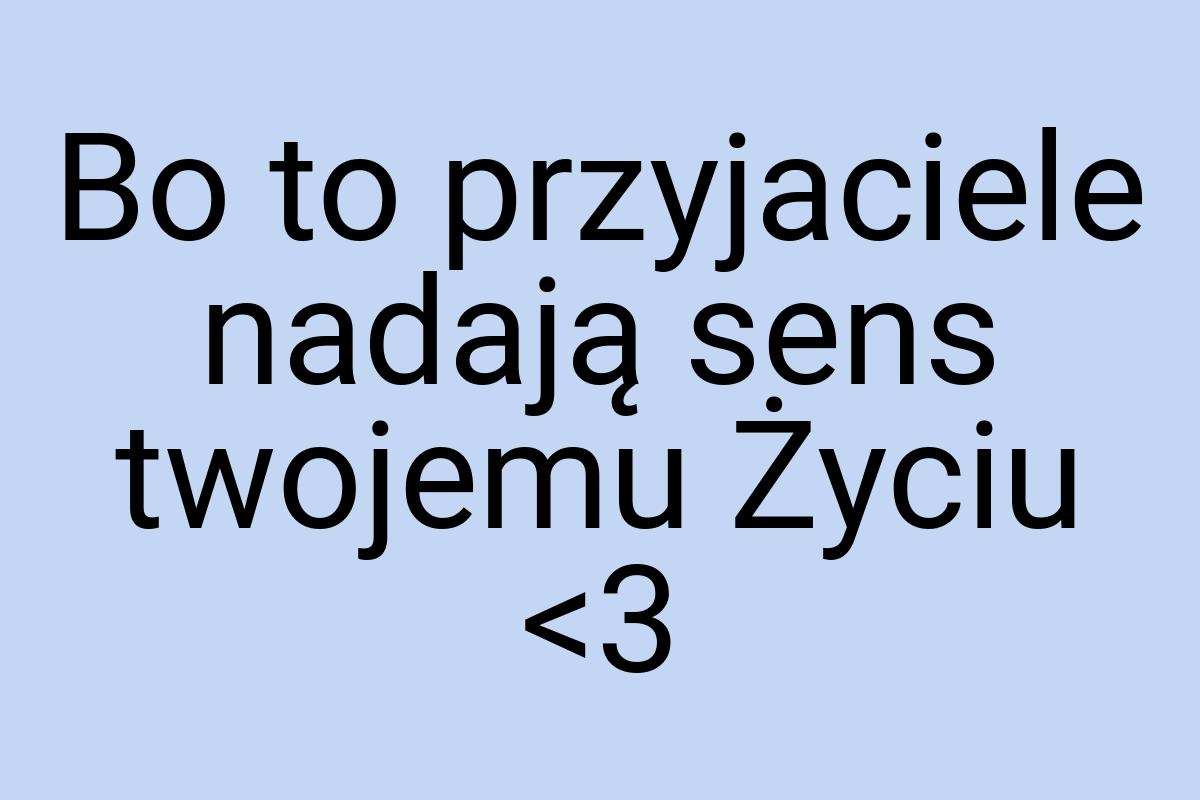 Bo to przyjaciele nadają sens twojemu Życiu