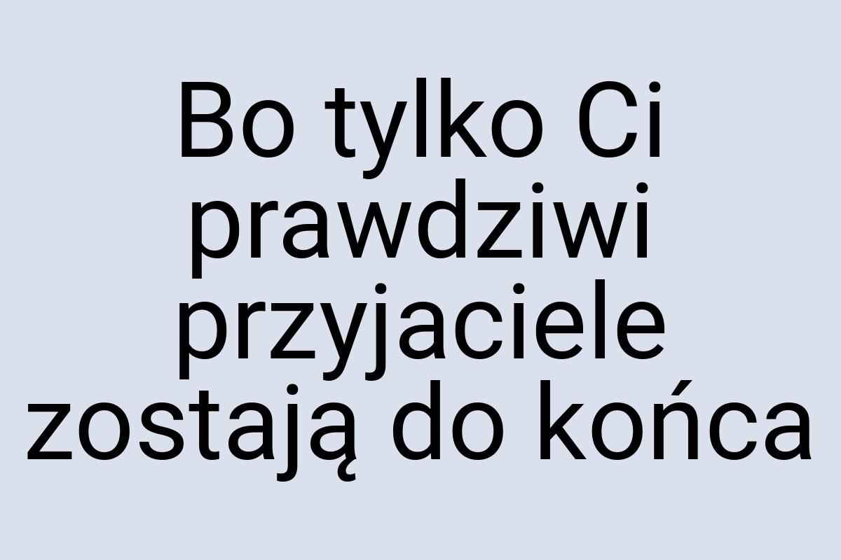 Bo tylko Ci prawdziwi przyjaciele zostają do końca