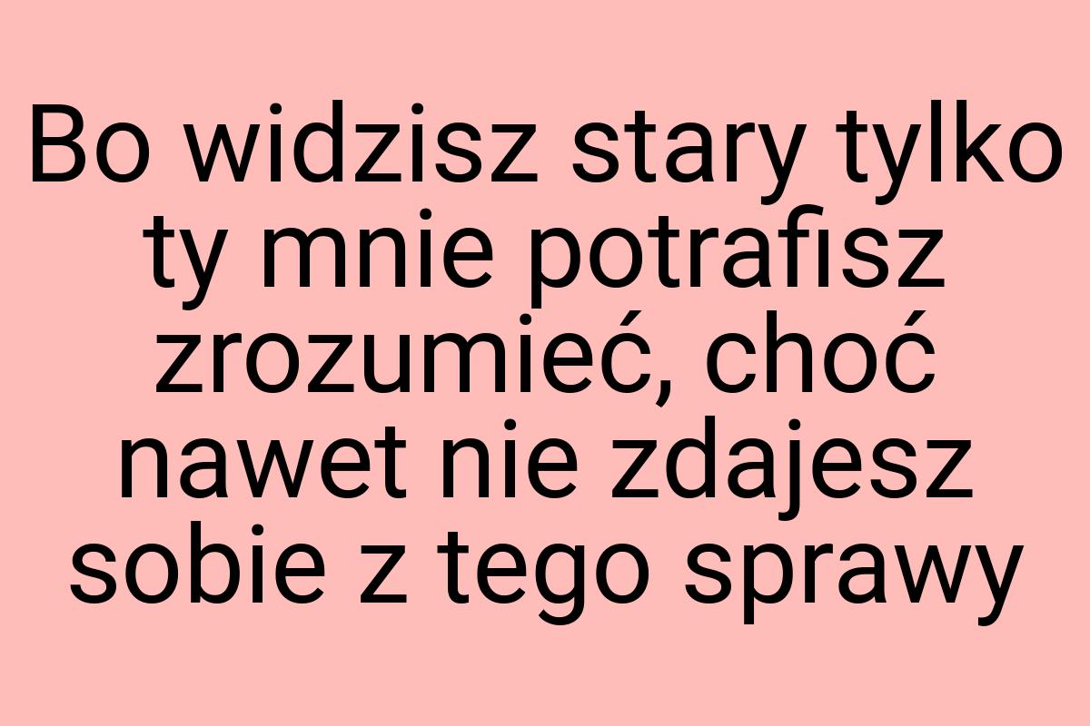 Bo widzisz stary tylko ty mnie potrafisz zrozumieć, choć