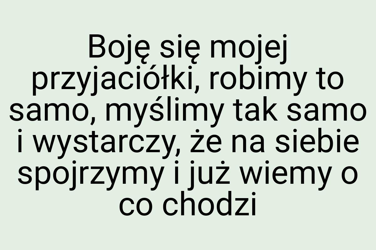Boję się mojej przyjaciółki, robimy to samo, myślimy tak
