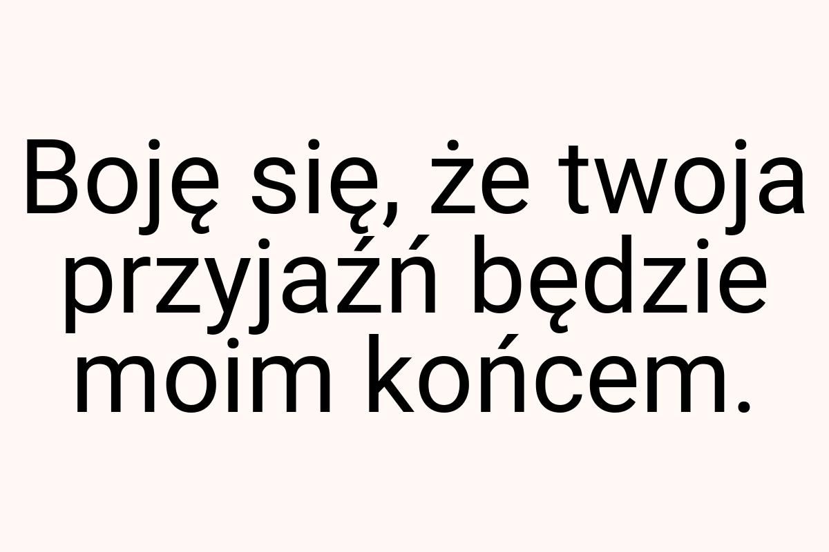 Boję się, że twoja przyjaźń będzie moim końcem