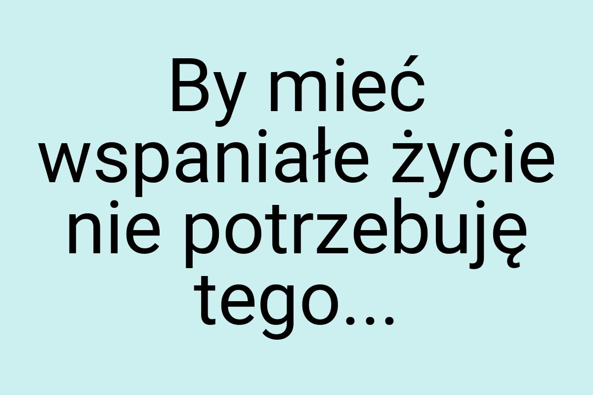 By mieć wspaniałe życie nie potrzebuję tego