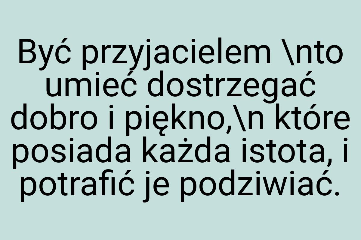 Być przyjacielem \nto umieć dostrzegać dobro i piękno,\n