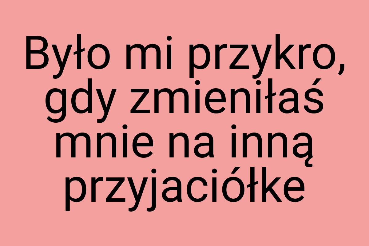 Było mi przykro, gdy zmieniłaś mnie na inną przyjaciółke