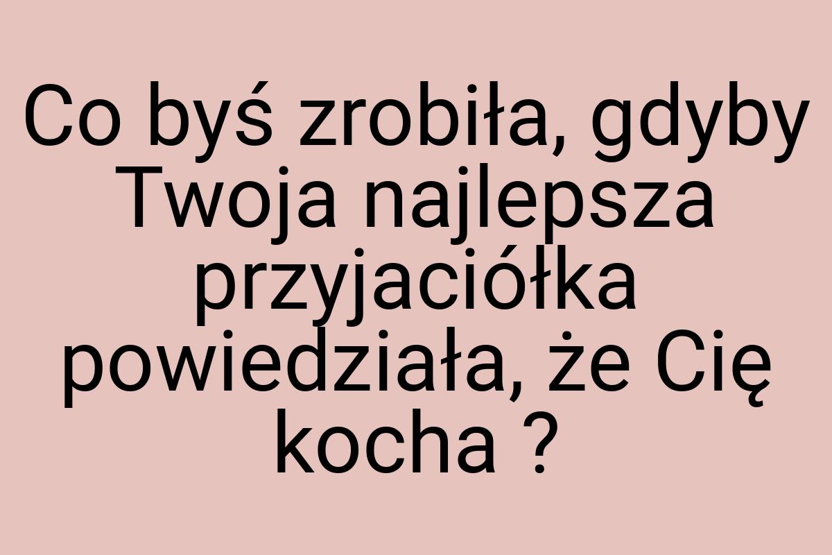 Co byś zrobiła, gdyby Twoja najlepsza przyjaciółka