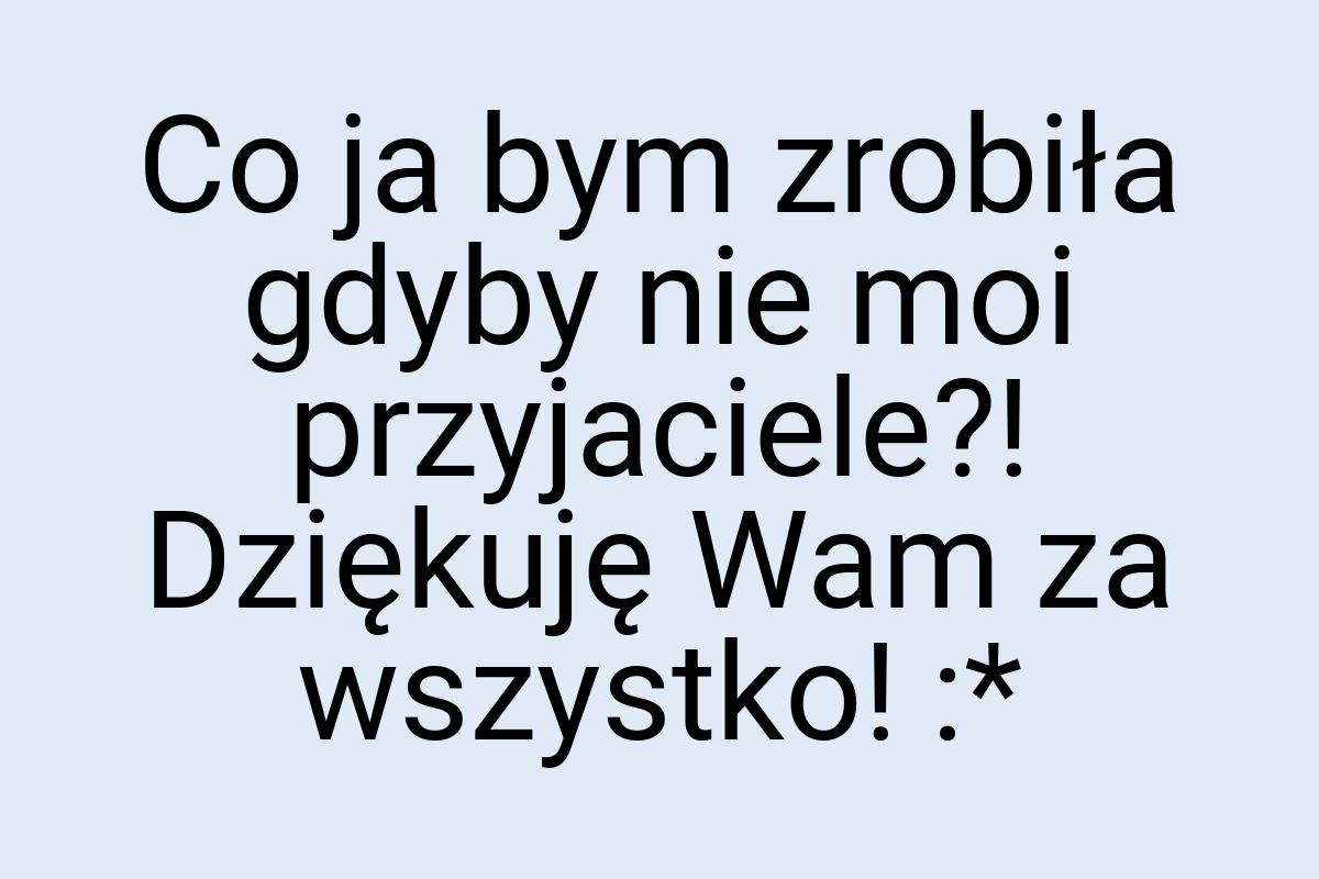 Co ja bym zrobiła gdyby nie moi przyjaciele?! Dziękuję Wam