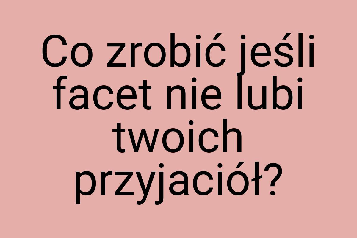 Co zrobić jeśli facet nie lubi twoich przyjaciół