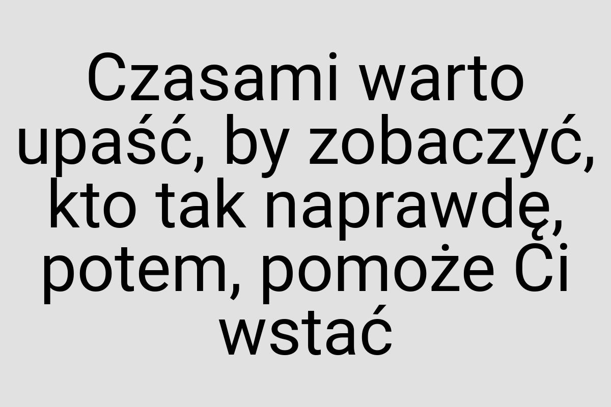 Czasami warto upaść, by zobaczyć, kto tak naprawdę, potem