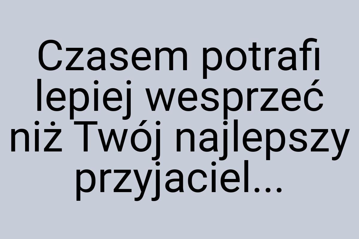 Czasem potrafi lepiej wesprzeć niż Twój najlepszy