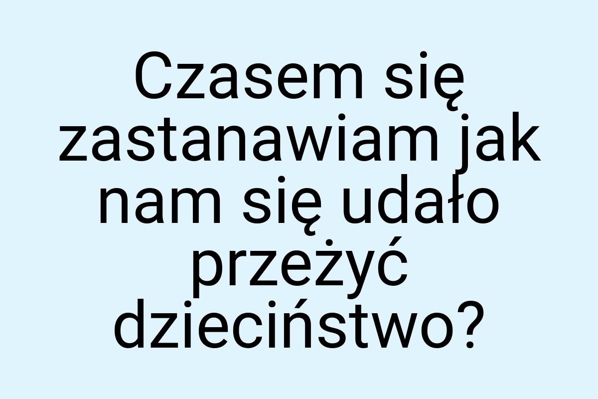 Czasem się zastanawiam jak nam się udało przeżyć