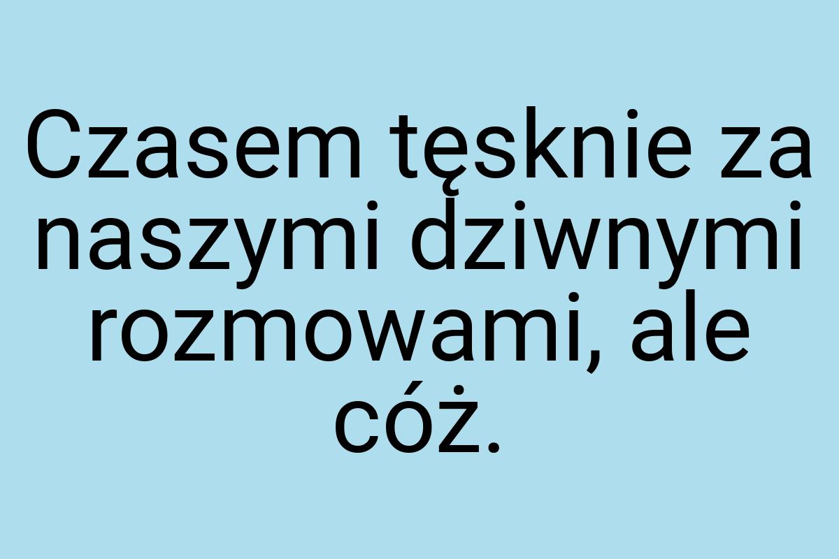 Czasem tęsknie za naszymi dziwnymi rozmowami, ale cóż