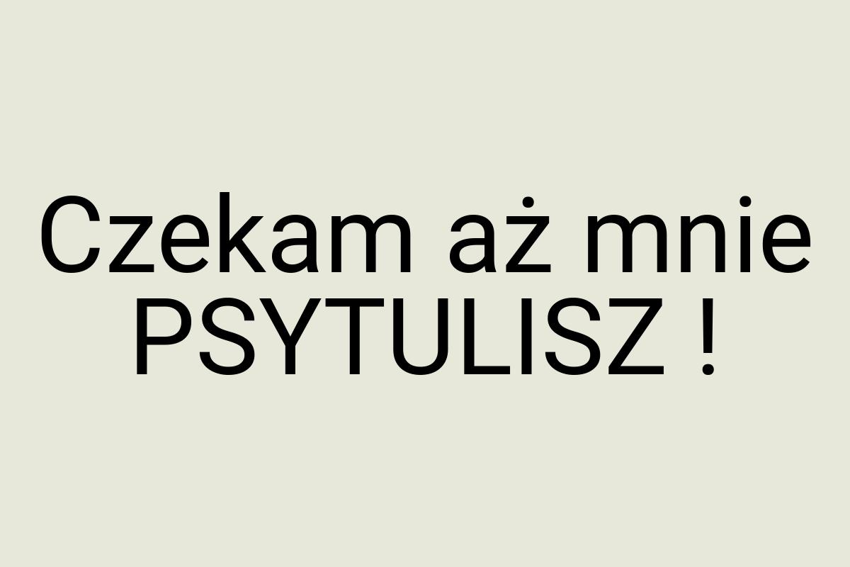 Czekam aż mnie PSYTULISZ