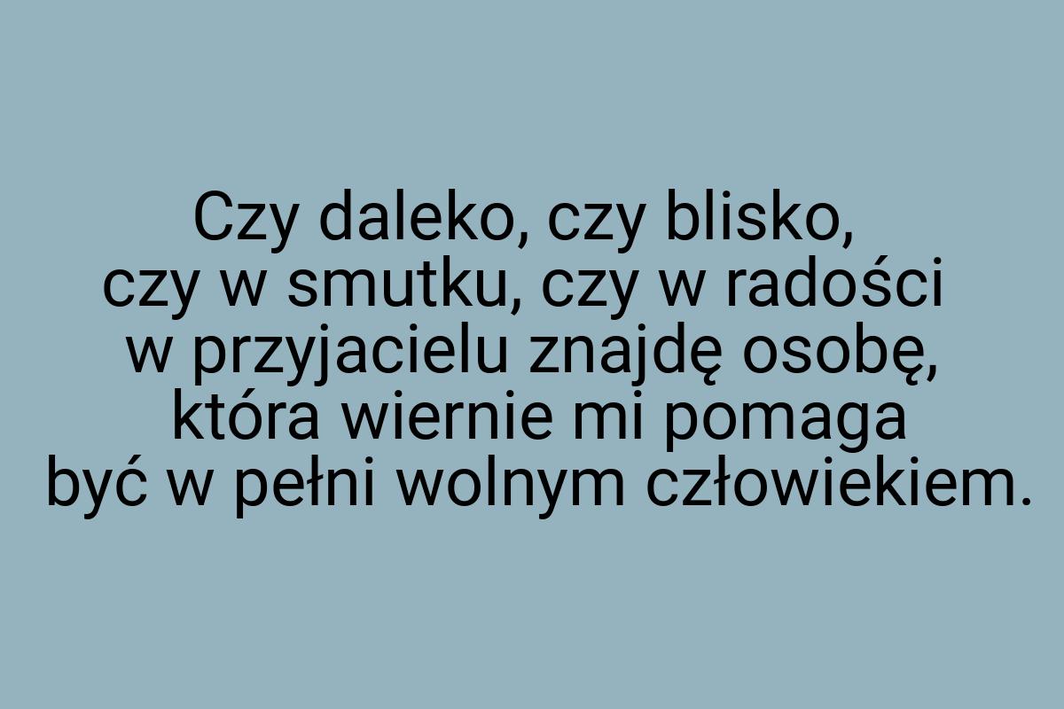 Czy daleko, czy blisko, czy w smutku, czy w radości w