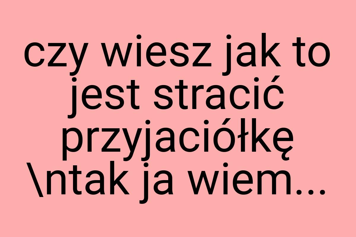 Czy wiesz jak to jest stracić przyjaciółkę \ntak ja wiem