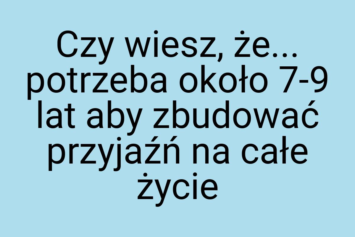 Czy wiesz, że... potrzeba około 7-9 lat aby zbudować