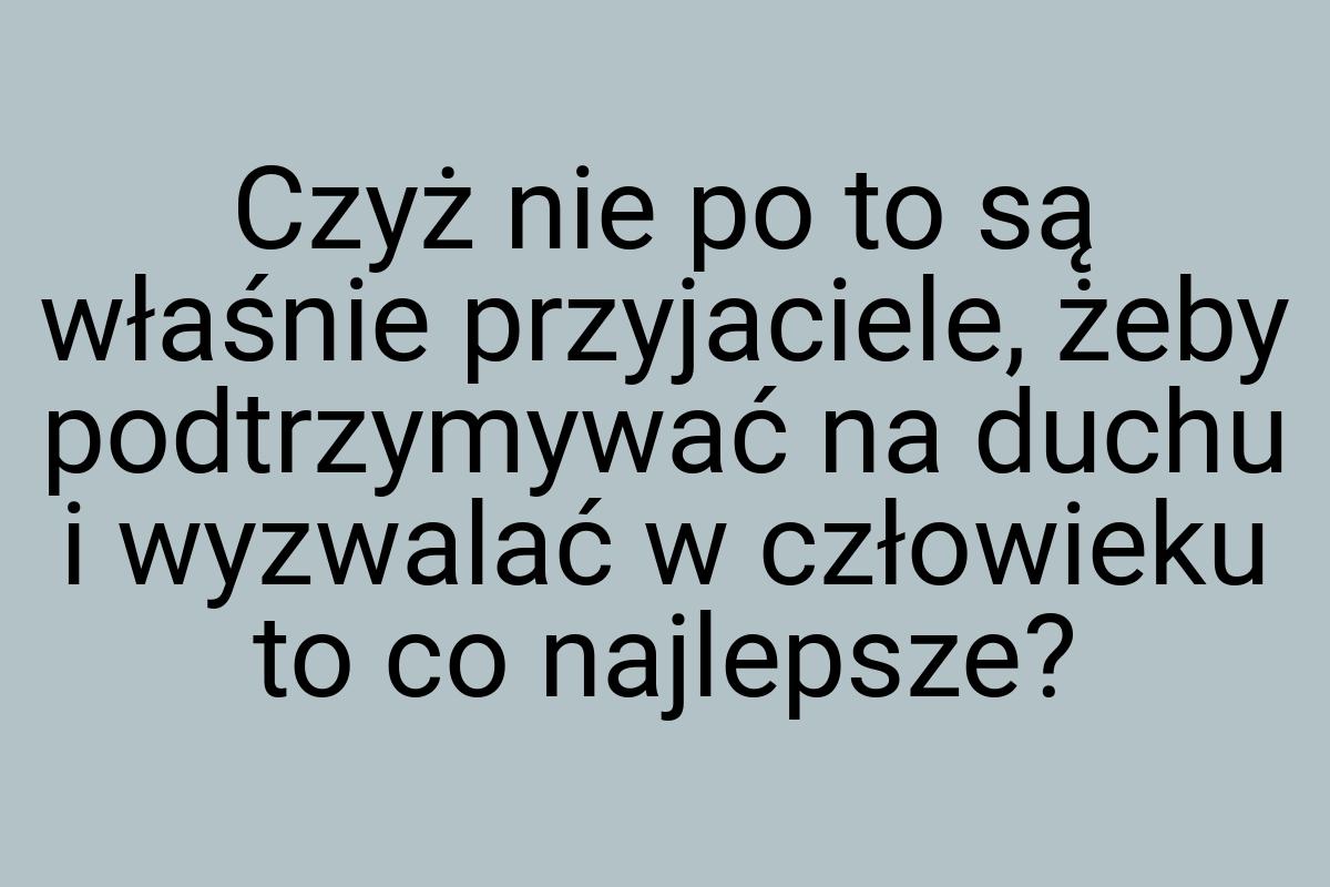 Czyż nie po to są właśnie przyjaciele, żeby podtrzymywać na