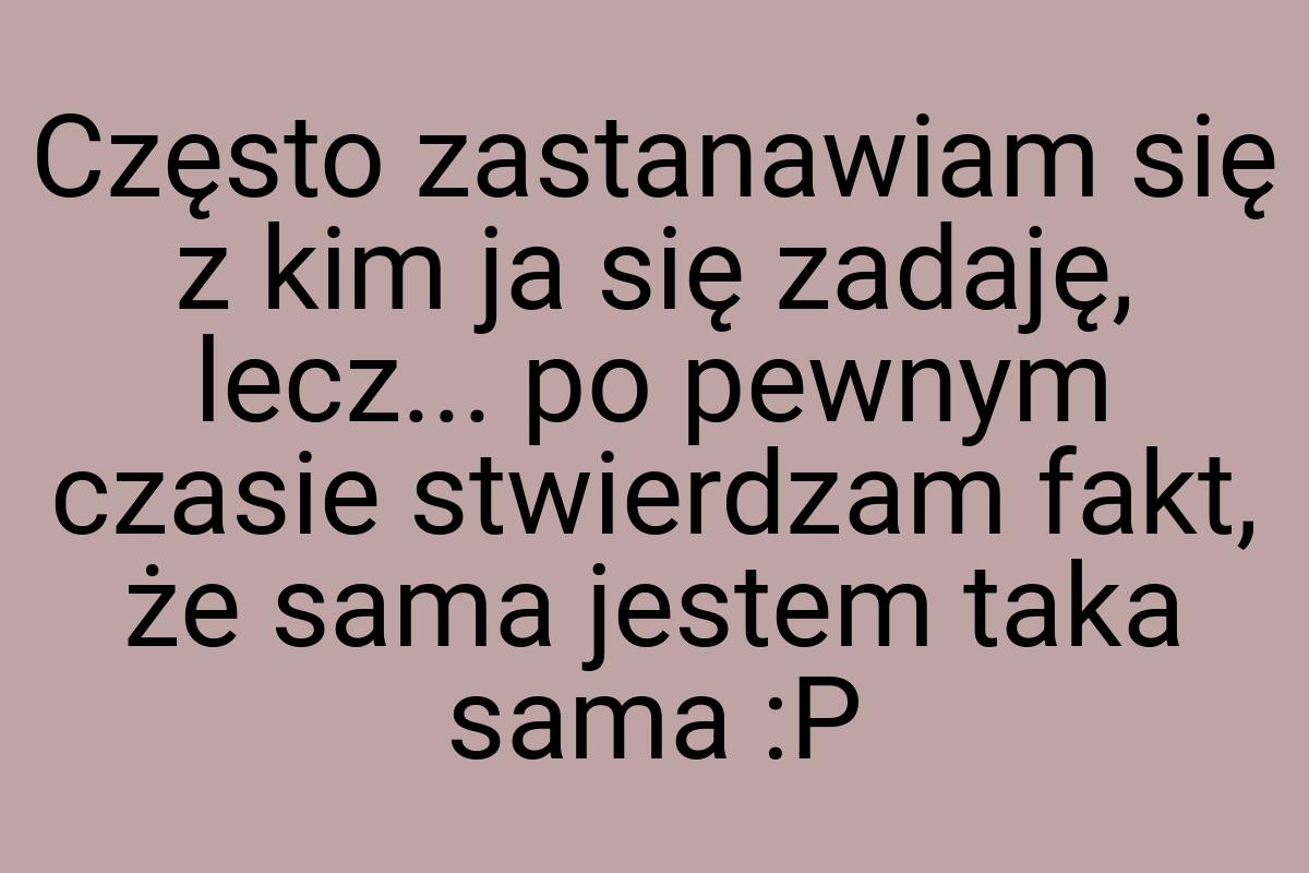 Często zastanawiam się z kim ja się zadaję, lecz... po