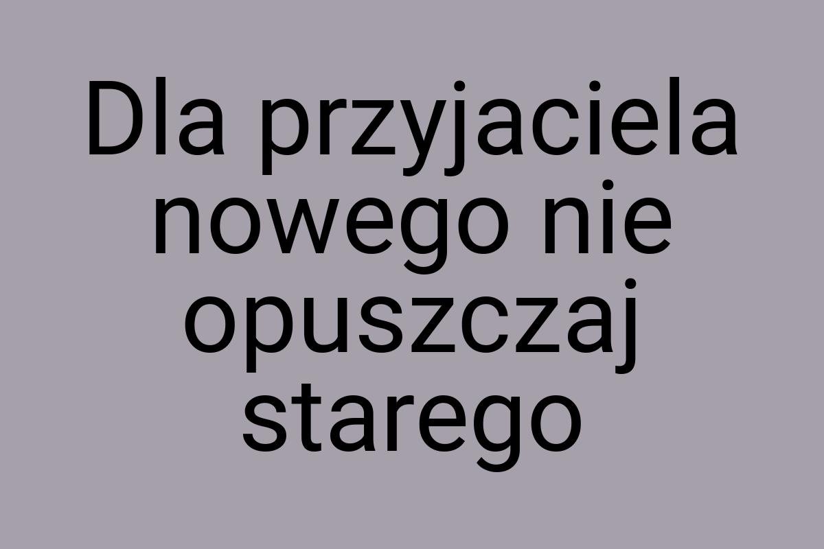 Dla przyjaciela nowego nie opuszczaj starego