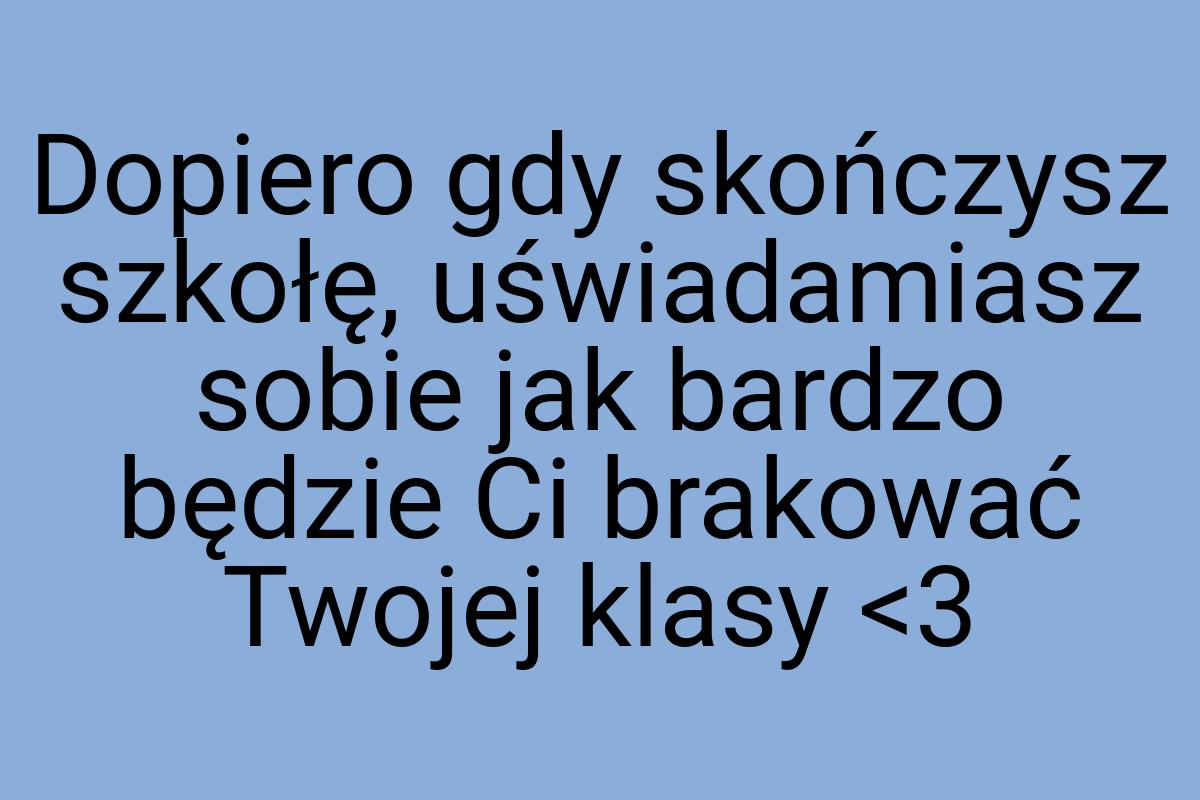 Dopiero gdy skończysz szkołę, uświadamiasz sobie jak bardzo