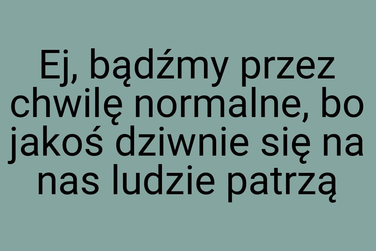 Ej, bądźmy przez chwilę normalne, bo jakoś dziwnie się na