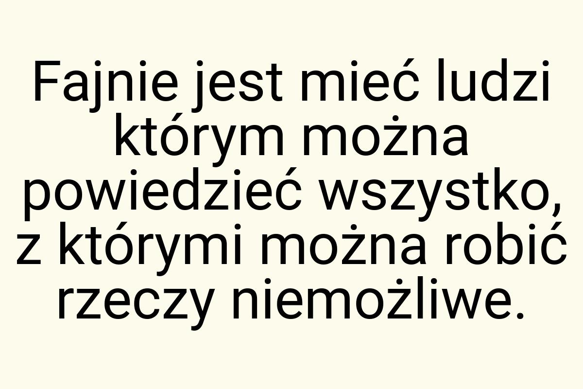 Fajnie jest mieć ludzi którym można powiedzieć wszystko, z